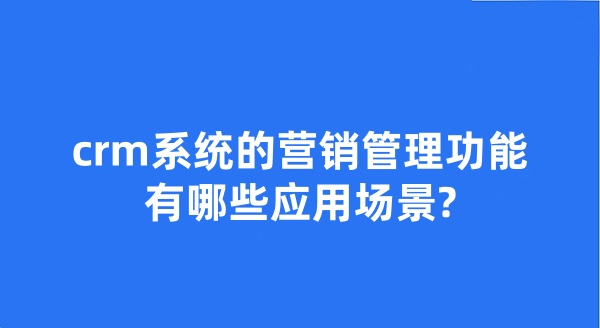 crm系统的营销管理功能有哪些应用场景?